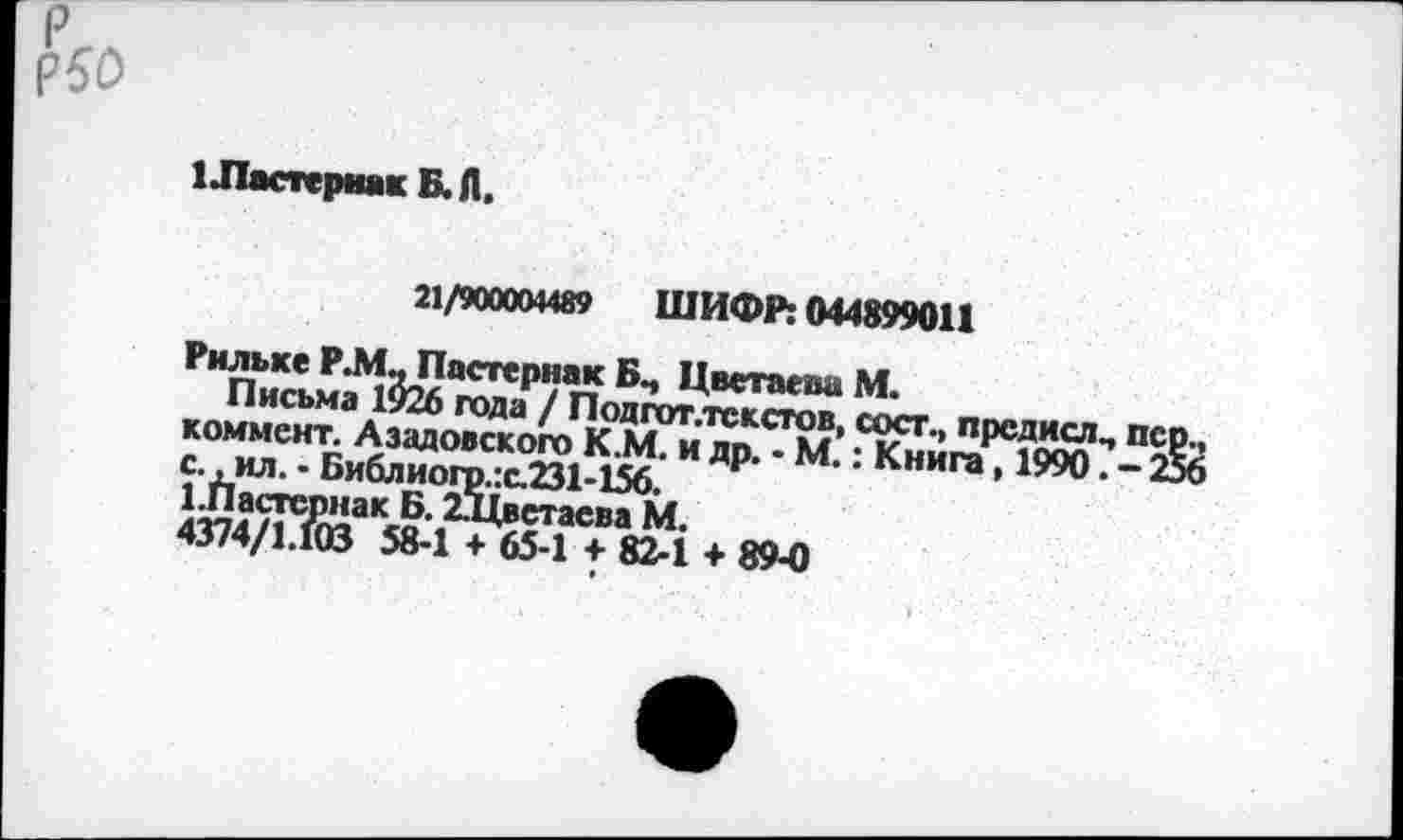 ﻿Р50
1 Ластернак Б. Л.
21/900004489 ШИФР: 044899011
РилькеР.МдПастернакБп ЦветаеваМ.
Письма 1926 года / Подгот.текстов, сосг., прсдислч пер., коммент. Азадовского К.М. и др. - М.: Книга, 1990. - 256 с., ил. - Библиогр.:с.231-156.
1.Пастернак Б. 2,Т1ветаеиа М.
4Э74/1.ЮЗ 58-1 + 65-1 + 82-1 + 89-0